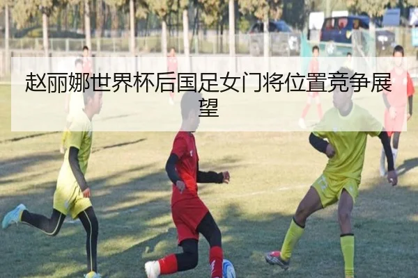赵丽娜世界杯后国足女门将位置竞争展望